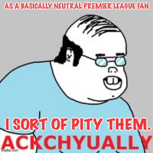 ackchyually | AS A BASICALLY NEUTRAL PREMIER LEAGUE FAN I SORT OF PITY THEM. | image tagged in ackchyually | made w/ Imgflip meme maker