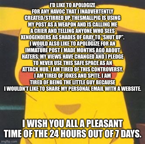 I didn’t want to hurt anyone. I think I am actually going to log off now. This isn’t worth my time. | I’D LIKE TO APOLOGIZE FOR ANY HAVOC THAT I INADVERTENTLY CREATED/STIRRED UP. THESMALLPIG IS USING MY POST AS A WEAPON AND IS CALLING ME A CRIER AND TELLING ANYONE WHO SEES XENOGENDERS AS SHADES OF GRAY TO “SHUT UP”. I WOULD ALSO LIKE TO APOLOGIZE FOR AN IMMATURE POST I MADE MONTHS AGO ABOUT HATERS. MY VIEWS HAVE CHANGED AND I PLEDGE TO NEVER USE THIS SAFE SPACE AS AN ATTACK HUB. I AM TIRED OF THIS CONTROVERSY. I AM TIRED OF JOKES AND SPITE. I AM TIRED OF BEING THE LITTLE GUY BECAUSE I WOULDN’T LIKE TO SHARE MY PERSONAL EMAIL WITH A WEBSITE. I WISH YOU ALL A PLEASANT TIME OF THE 24 HOURS OUT OF 7 DAYS. | image tagged in i'm sorry sad pikachu,lgbtq | made w/ Imgflip meme maker