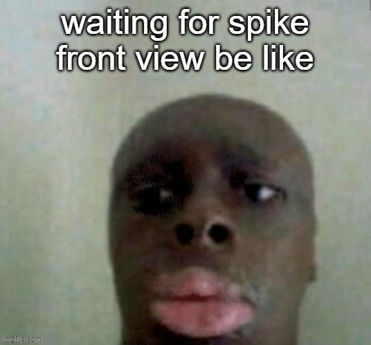 k dan | waiting for spike front view be like | image tagged in k dan | made w/ Imgflip meme maker