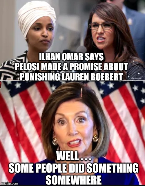 Do Something | ILHAN OMAR SAYS PELOSI MADE A PROMISE ABOUT PUNISHING LAUREN BOEBERT; WELL . . .
SOME PEOPLE DID SOMETHING
SOMEWHERE | image tagged in boebert,omar,nancy pelosi,liberals,democrats,antifa | made w/ Imgflip meme maker