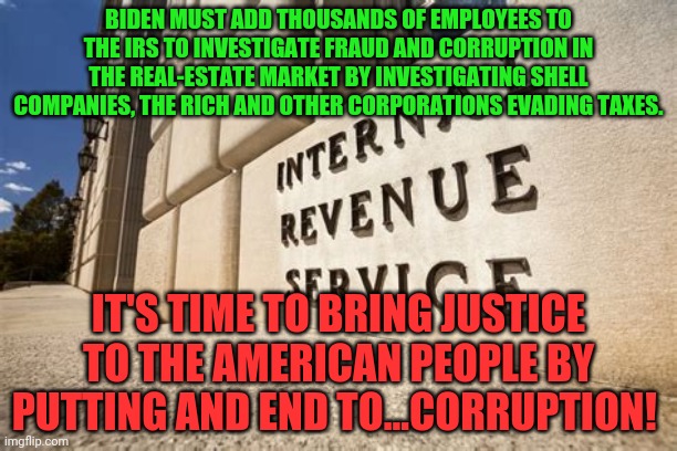 IRS | BIDEN MUST ADD THOUSANDS OF EMPLOYEES TO THE IRS TO INVESTIGATE FRAUD AND CORRUPTION IN THE REAL-ESTATE MARKET BY INVESTIGATING SHELL COMPANIES, THE RICH AND OTHER CORPORATIONS EVADING TAXES. IT'S TIME TO BRING JUSTICE TO THE AMERICAN PEOPLE BY PUTTING AND END TO...CORRUPTION! | image tagged in irs | made w/ Imgflip meme maker