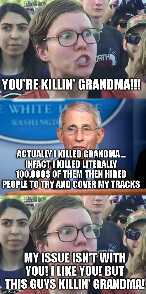 YOU'RE KILLIN' GRANDMA!!! ACTUALLY I KILLED GRANDMA... INFACT I KILLED LITERALLY 100,000S OF THEM THEN HIRED PEOPLE TO TRY AND COVER MY TRACKS; MY ISSUE ISN'T WITH YOU! I LIKE YOU! BUT THIS GUYS KILLIN' GRANDMA! | image tagged in triggered liberal,dr fauci | made w/ Imgflip meme maker