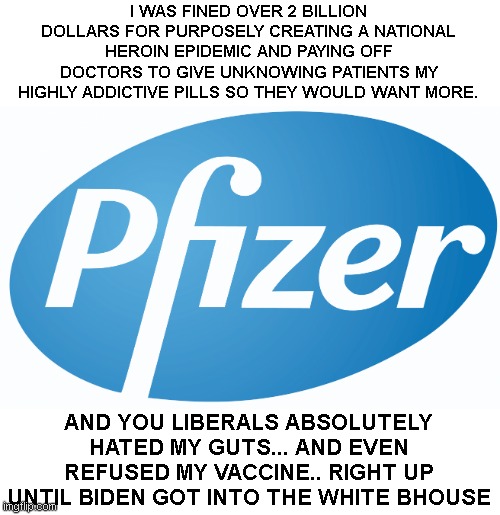 pfizer | I WAS FINED OVER 2 BILLION DOLLARS FOR PURPOSELY CREATING A NATIONAL HEROIN EPIDEMIC AND PAYING OFF DOCTORS TO GIVE UNKNOWING PATIENTS MY HIGHLY ADDICTIVE PILLS SO THEY WOULD WANT MORE. AND YOU LIBERALS ABSOLUTELY HATED MY GUTS... AND EVEN REFUSED MY VACCINE.. RIGHT UP UNTIL BIDEN GOT INTO THE WHITE BHOUSE | image tagged in pfizer | made w/ Imgflip meme maker