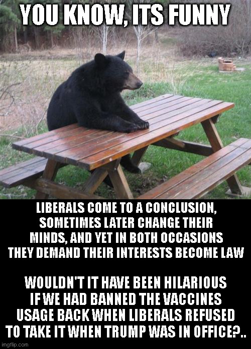Bad Luck Bear | YOU KNOW, ITS FUNNY; LIBERALS COME TO A CONCLUSION, SOMETIMES LATER CHANGE THEIR MINDS, AND YET IN BOTH OCCASIONS THEY DEMAND THEIR INTERESTS BECOME LAW; WOULDN'T IT HAVE BEEN HILARIOUS IF WE HAD BANNED THE VACCINES USAGE BACK WHEN LIBERALS REFUSED TO TAKE IT WHEN TRUMP WAS IN OFFICE?.. | image tagged in memes,bad luck bear | made w/ Imgflip meme maker
