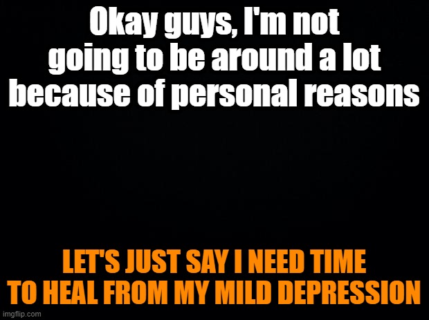 After recent events at my house | Okay guys, I'm not going to be around a lot because of personal reasons; LET'S JUST SAY I NEED TIME TO HEAL FROM MY MILD DEPRESSION | image tagged in black background | made w/ Imgflip meme maker