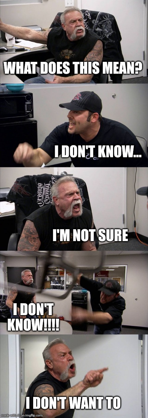 When you don't want to know | WHAT DOES THIS MEAN? I DON'T KNOW... I'M NOT SURE; I DON'T KNOW!!!! I DON'T WANT TO | image tagged in memes,american chopper argument | made w/ Imgflip meme maker