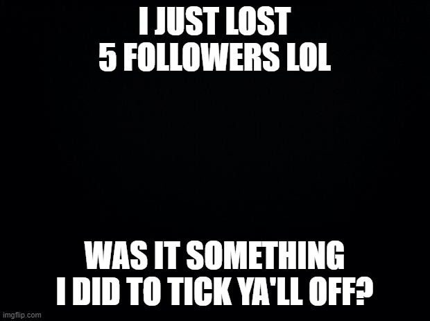 Black background | I JUST LOST 5 FOLLOWERS LOL; WAS IT SOMETHING I DID TO TICK YA'LL OFF? | image tagged in black background | made w/ Imgflip meme maker