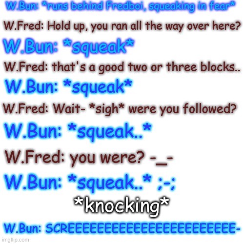 Blank Transparent Square Meme | W.Bun: *runs behind Fredboi, squeaking in fear*; W.Fred: Hold up, you ran all the way over here? W.Bun: *squeak*; W.Fred: that's a good two or three blocks.. W.Bun: *squeak*; W.Fred: Wait- *sigh* were you followed? W.Bun: *squeak..*; W.Fred: you were? -_-; W.Bun: *squeak..* ;-;; *knocking*; W.Bun: SCREEEEEEEEEEEEEEEEEEEEEEE- | image tagged in blank transparent square,poor bunboi | made w/ Imgflip meme maker