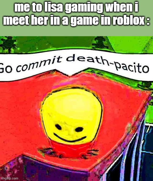 lisa commit deathpacito | me to lisa gaming when i meet her in a game in roblox : | image tagged in go commit deathpacito | made w/ Imgflip meme maker