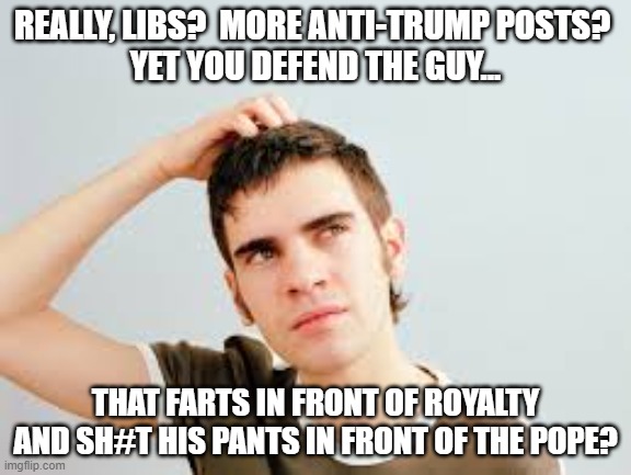 I'll never understand Liberals. | REALLY, LIBS?  MORE ANTI-TRUMP POSTS? 
YET YOU DEFEND THE GUY... THAT FARTS IN FRONT OF ROYALTY AND SH#T HIS PANTS IN FRONT OF THE POPE? | image tagged in confused,liberals,democrats,hypocrites,blind eye,excuses | made w/ Imgflip meme maker
