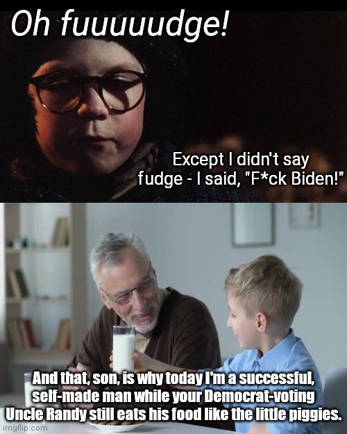 Oh fuuuudge! | Oh fuuuuudge! Except I didn't say fudge - I said, "F*ck Biden!"; And that, son, is why today I'm a successful, self-made man while your Democrat-voting Uncle Randy still eats his food like the little piggies. | image tagged in ralphie,a christmas story,oh fudge,joe biden,fu biden,political humor | made w/ Imgflip meme maker