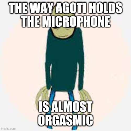 agotiiiiiiii | THE WAY AGOTI HOLDS
THE MICROPHONE; IS ALMOST
ORGASMIC | image tagged in funny because it's true | made w/ Imgflip meme maker