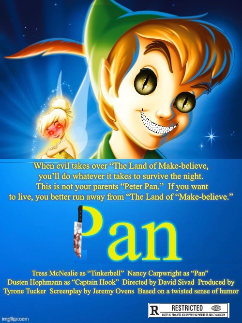 When evil takes over “The Land of Make-believe, you’ll do whatever it takes to survive the night.  This is not your parents “Peter Pan.”  If you want to live, you better run away from “The Land of “Make-believe.”; Tress McNealie as “Tinkerbell”  Nancy Carpwright as “Pan”  Dusten Hophmann as “Captain Hook”  Directed by David Sivad  Produced by Tyrone Tucker  Screenplay by Jeremy Ovens  Based on a twisted sense of humor | image tagged in peter pan,pan,scary peter pan,evil peter pan | made w/ Imgflip meme maker