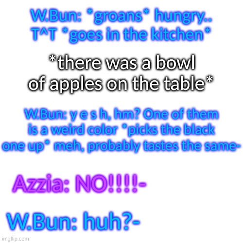 oh no- | W.Bun: *groans* hungry.. T^T *goes in the kitchen*; *there was a bowl of apples on the table*; W.Bun: y e s h, hm? One of them is a weird color *picks the black one up* meh, probably tastes the same-; Azzia: NO!!!!-; W.Bun: huh?- | image tagged in blank transparent square | made w/ Imgflip meme maker