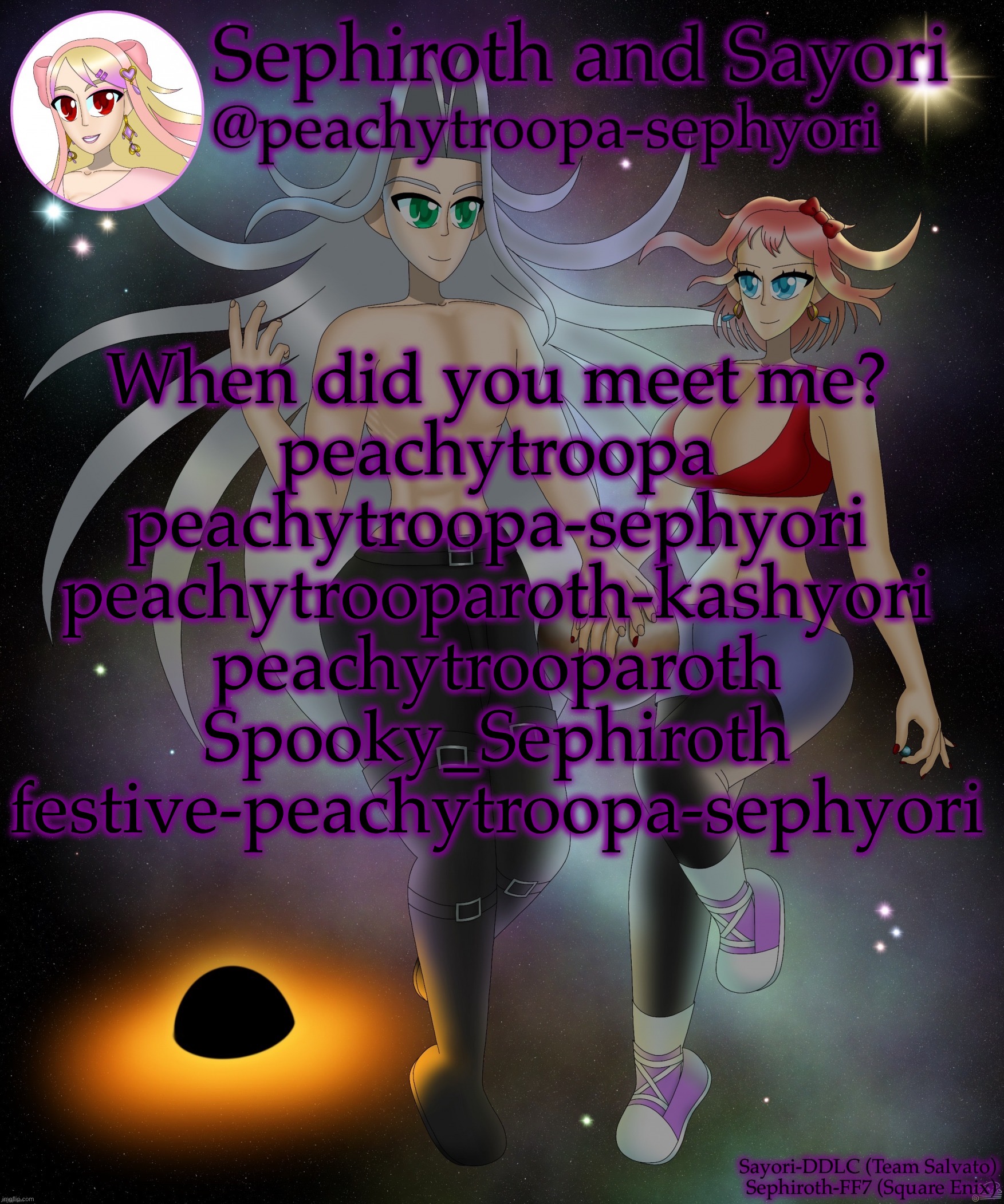 Sayori and Sephiroth | When did you meet me?
peachytroopa
peachytroopa-sephyori
peachytrooparoth-kashyori
peachytrooparoth
Spooky_Sephiroth
festive-peachytroopa-sephyori | image tagged in sayori and sephiroth | made w/ Imgflip meme maker