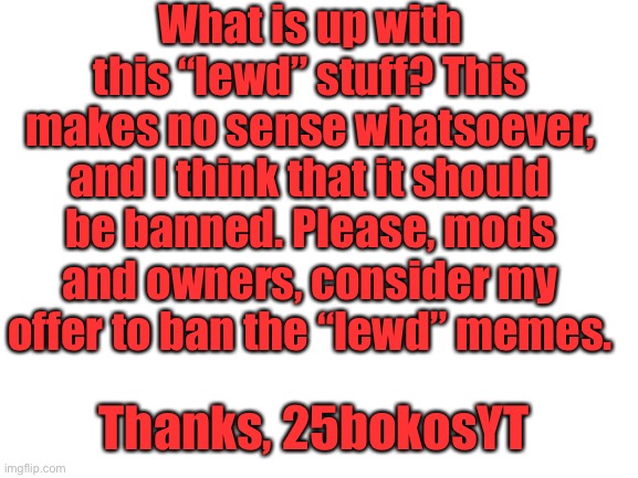 Please stop with the “meowth stops the lewd!” Memes and other stuff like rhat | What is up with this “lewd” stuff? This makes no sense whatsoever, and I think that it should be banned. Please, mods and owners, consider my offer to ban the “lewd” memes. Thanks, 25bokosYT | image tagged in blank white template | made w/ Imgflip meme maker