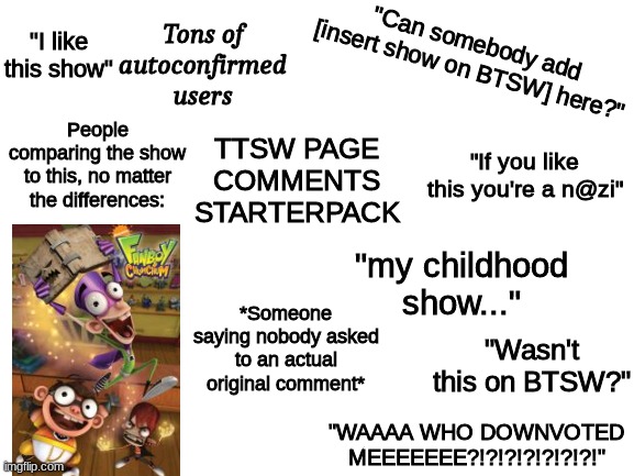 TTSW Comments Starterpack | "I like this show"; Tons of autoconfirmed users; "Can somebody add [insert show on BTSW] here?"; People comparing the show to this, no matter the differences:; TTSW PAGE COMMENTS STARTERPACK; "If you like this you're a n@zi"; "my childhood show..."; *Someone saying nobody asked to an actual original comment*; "Wasn't this on BTSW?"; "WAAAA WHO DOWNVOTED MEEEEEEE?!?!?!?!?!?!?!" | image tagged in starter pack,fanboy and chum chum,miraheze,ttsw,btsw | made w/ Imgflip meme maker