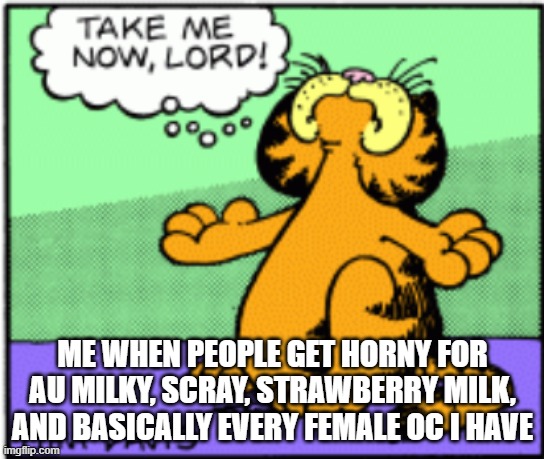 Take me now lord | ME WHEN PEOPLE GET HORNY FOR AU MILKY, SCRAY, STRAWBERRY MILK, AND BASICALLY EVERY FEMALE OC I HAVE | image tagged in take me now lord | made w/ Imgflip meme maker