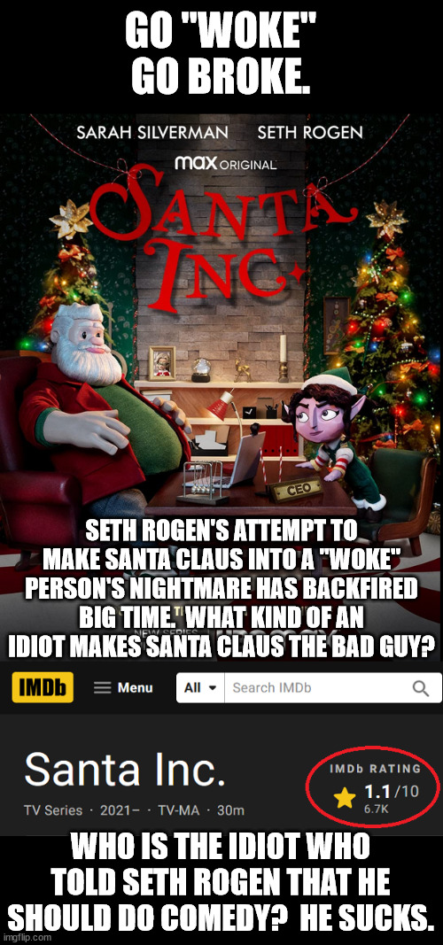 Seth Rogen's an idiot.  Ya don't mess with Santa Claus. | GO "WOKE"
GO BROKE. SETH ROGEN'S ATTEMPT TO MAKE SANTA CLAUS INTO A "WOKE" PERSON'S NIGHTMARE HAS BACKFIRED BIG TIME.  WHAT KIND OF AN IDIOT MAKES SANTA CLAUS THE BAD GUY? WHO IS THE IDIOT WHO TOLD SETH ROGEN THAT HE SHOULD DO COMEDY?  HE SUCKS. | image tagged in seth rogen,christmas hater,idiot | made w/ Imgflip meme maker