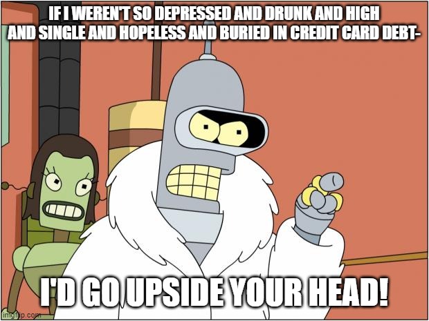 Bender's Going Through Some Things |  IF I WEREN'T SO DEPRESSED AND DRUNK AND HIGH AND SINGLE AND HOPELESS AND BURIED IN CREDIT CARD DEBT-; I'D GO UPSIDE YOUR HEAD! | image tagged in memes,bender,depression,debt,drunk,high | made w/ Imgflip meme maker