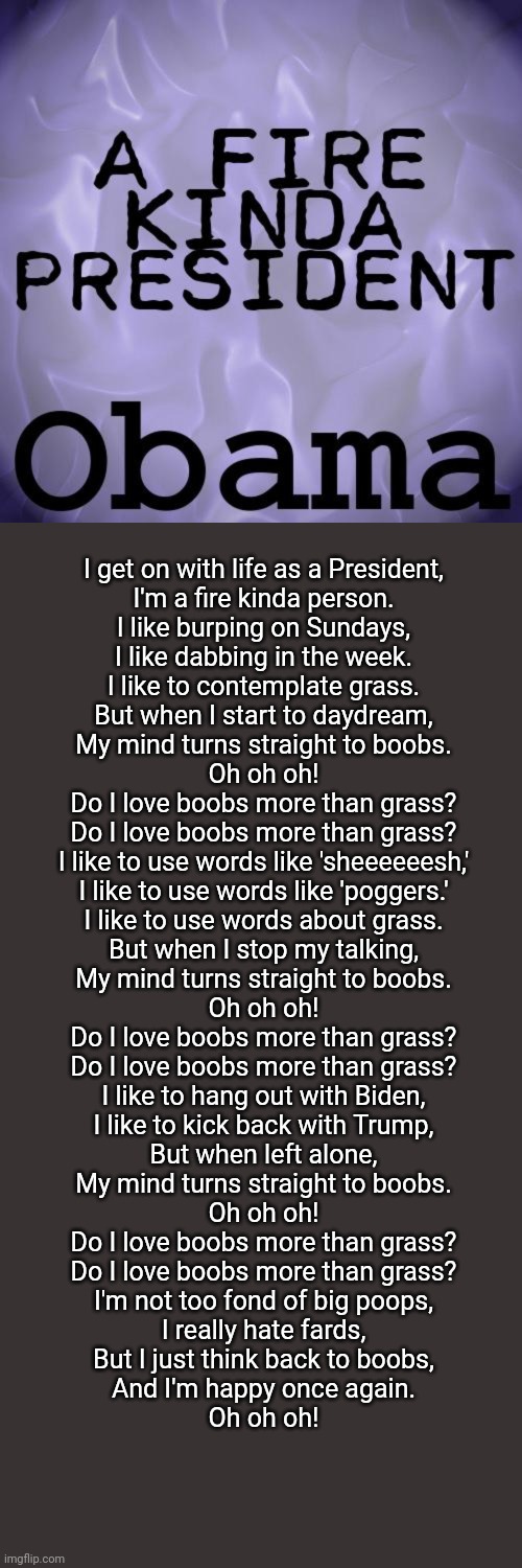 Obama has just released his new hit single, a fire kinda president | I get on with life as a President,
I'm a fire kinda person.
I like burping on Sundays,
I like dabbing in the week.
I like to contemplate grass.
But when I start to daydream,
My mind turns straight to boobs.

Oh oh oh!

Do I love boobs more than grass?
Do I love boobs more than grass?

I like to use words like 'sheeeeeesh,'
I like to use words like 'poggers.'
I like to use words about grass.
But when I stop my talking,
My mind turns straight to boobs.

Oh oh oh!

Do I love boobs more than grass?
Do I love boobs more than grass?

I like to hang out with Biden,
I like to kick back with Trump,
But when left alone,
My mind turns straight to boobs.

Oh oh oh!

Do I love boobs more than grass?
Do I love boobs more than grass?

I'm not too fond of big poops,
I really hate fards,
But I just think back to boobs,
And I'm happy once again.

Oh oh oh! | image tagged in memes,blank transparent square | made w/ Imgflip meme maker