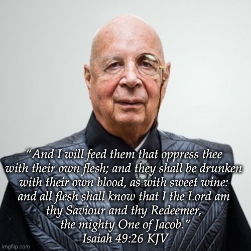 Eat the rich? No, let them eat themselves. | “And I will feed them that oppress thee 
with their own flesh; and they shall be drunken 
with their own blood, as with sweet wine: 
and all flesh shall know that I the Lord am 
thy Saviour and thy Redeemer, 
the mighty One of Jacob.”
‭‭Isaiah‬ ‭49:26‬ ‭KJV‬‬ | image tagged in klaus schwab | made w/ Imgflip meme maker