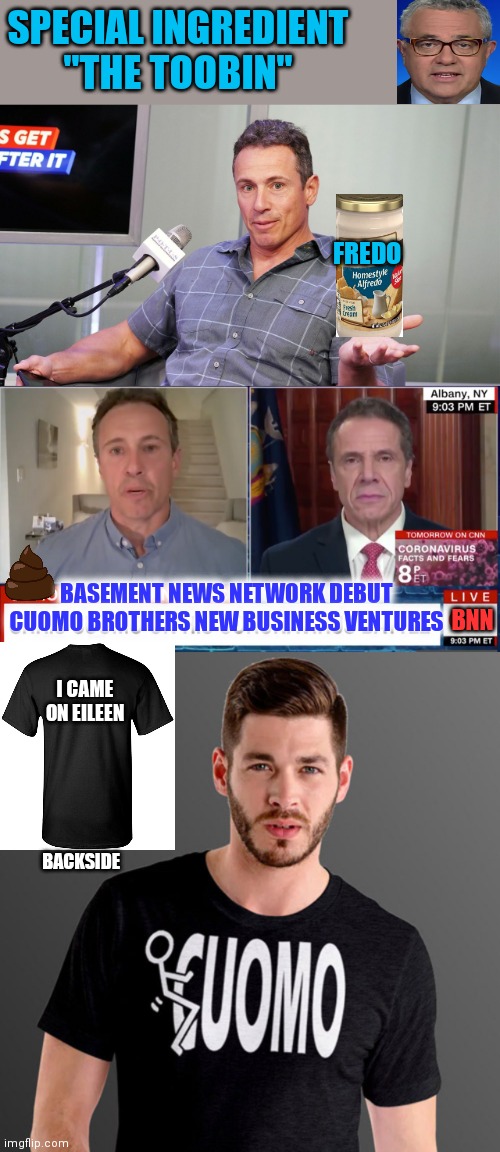 Get your fredo sauce and I came on eillen t shirt | SPECIAL INGREDIENT
"THE TOOBIN"; FREDO; BASEMENT NEWS NETWORK DEBUT 
CUOMO BROTHERS NEW BUSINESS VENTURES; BNN; I CAME ON EILEEN; BACKSIDE | image tagged in andrew cuomo,chris cuomo,you're fired | made w/ Imgflip meme maker