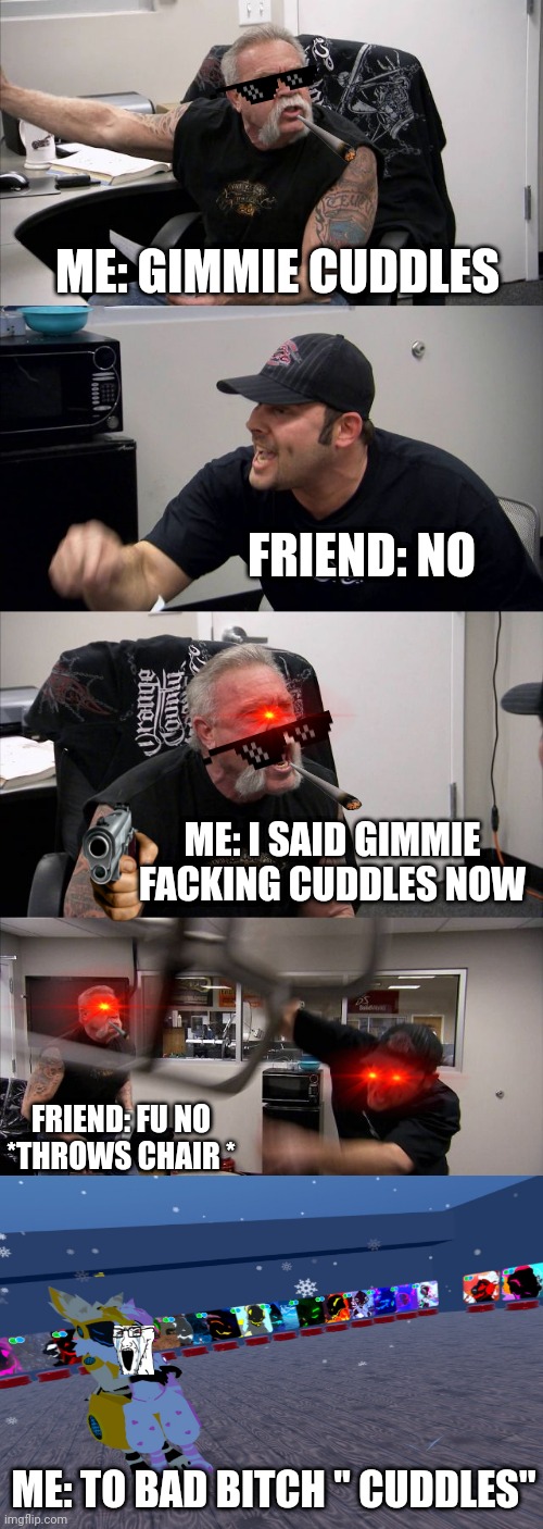 American Chopper Argument Meme | ME: GIMMIE CUDDLES; FRIEND: NO; ME: I SAID GIMMIE FACKING CUDDLES NOW; FRIEND: FU NO *THROWS CHAIR *; ME: TO BAD BITCH " CUDDLES" | image tagged in memes,american chopper argument | made w/ Imgflip meme maker