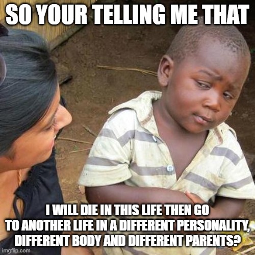 a random thought | SO YOUR TELLING ME THAT; I WILL DIE IN THIS LIFE THEN GO TO ANOTHER LIFE IN A DIFFERENT PERSONALITY, DIFFERENT BODY AND DIFFERENT PARENTS? | image tagged in memes,third world skeptical kid | made w/ Imgflip meme maker