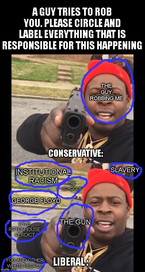 A GUY TRIES TO ROB YOU. PLEASE CIRCLE AND LABEL EVERYTHING THAT IS RESPONSIBLE FOR THIS HAPPENING; THE GUY ROBBING ME; CONSERVATIVE:; SLAVERY; INSTITUTIONAL RACISM; THE SCHOOLS; GEORGE FLOYD; THE GUN; KYLE RITTENHOUSE VERDICT; YOU AND OTHER WHITE PEOPLE; LIBERAL : | image tagged in gun pointing meme | made w/ Imgflip meme maker