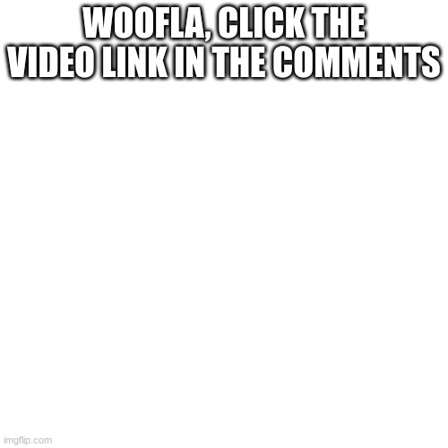 :) | WOOFLA, CLICK THE VIDEO LINK IN THE COMMENTS | image tagged in memes,blank transparent square | made w/ Imgflip meme maker