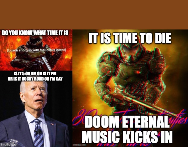 DO YOU KNOW WHAT TIME IT IS; IT IS TIME TO DIE; IS IT 5:00 AM OR IS IT PM OR IS IT ROCKY ROAD OR I'M GAY; DOOM ETERNAL MUSIC KICKS IN | image tagged in loads shotgun with malicious intent,joe biden,doom guy 80's jazz | made w/ Imgflip meme maker