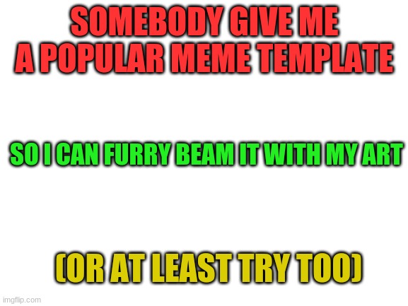 Blank White Template | SOMEBODY GIVE ME A POPULAR MEME TEMPLATE; SO I CAN FURRY BEAM IT WITH MY ART; (OR AT LEAST TRY TOO) | image tagged in blank white template | made w/ Imgflip meme maker