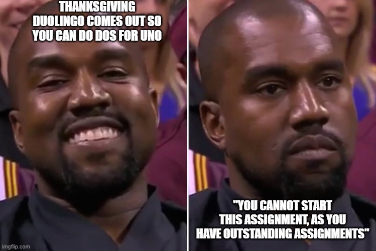 Duolingo meme for school | THANKSGIVING DUOLINGO COMES OUT SO YOU CAN DO DOS FOR UNO; "YOU CANNOT START THIS ASSIGNMENT, AS YOU HAVE OUTSTANDING ASSIGNMENTS" | image tagged in kanye smile/not smile | made w/ Imgflip meme maker