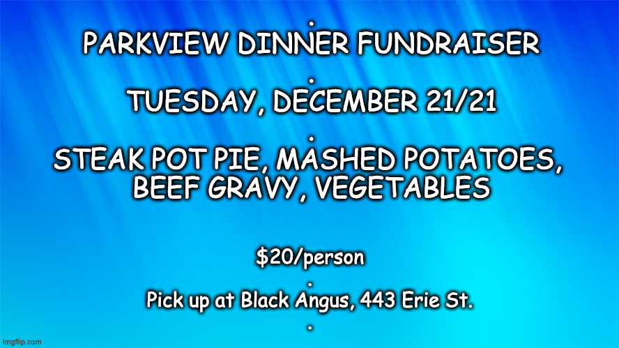 .
PARKVIEW DINNER FUNDRAISER
.
TUESDAY, DECEMBER 21/21
.
STEAK POT PIE, MASHED POTATOES, 
BEEF GRAVY, VEGETABLES; $20/person
.
Pick up at Black Angus, 443 Erie St.
. | made w/ Imgflip meme maker