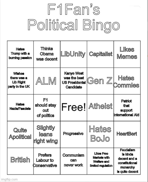 Blank Bingo | F1Fan’s Political Bingo; LibUnity; Thinks Obama was decent; Likes Memes; Hates Trump with a burning passion; Capitalist; Kanye West was the best US Presidental Candidate; Wishes there was a Lib Right party in the UK; Hates Commies; Gen Z; ALM; Atheist; Hates Nazis/Fascists; Patriot that support International Aid; F1 should stay out of politics; Quite Apolitical; Slightly leans right wing; HeartBert; Hates BoJo; Progressive; Feudalism is kinda decent and a constitutional monarchy is quite decent; Prefers Labour to Conservative; British; Communism can never work; Likes Free Markets with Welfare and limited regulation | image tagged in blank bingo | made w/ Imgflip meme maker