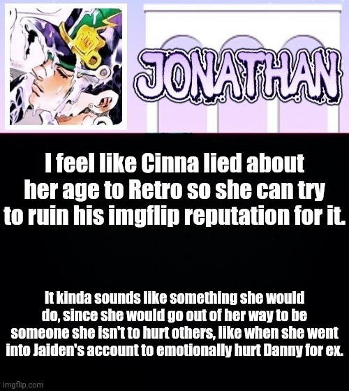 I feel like Cinna lied about her age to Retro so she can try to ruin his imgflip reputation for it. It kinda sounds like something she would do, since she would go out of her way to be someone she isn't to hurt others, like when she went into Jaiden's account to emotionally hurt Danny for ex. | image tagged in jonathan temp | made w/ Imgflip meme maker