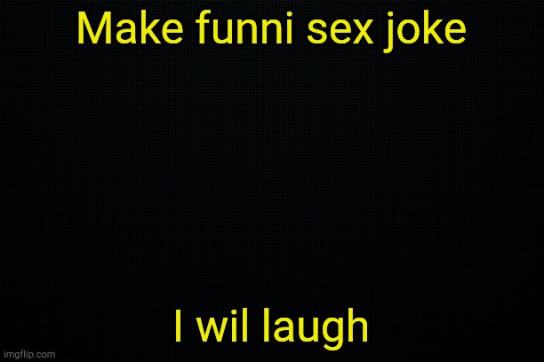 . | Make funni sex joke; I wil laugh | image tagged in black | made w/ Imgflip meme maker