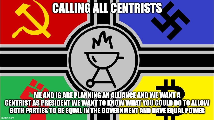 sounds weird ik dont question | CALLING ALL CENTRISTS; ME AND IG ARE PLANNING AN ALLIANCE AND WE WANT A CENTRIST AS PRESIDENT WE WANT TO KNOW WHAT YOU COULD DO TO ALLOW BOTH PARTIES TO BE EQUAL IN THE GOVERNMENT AND HAVE EQUAL POWER | made w/ Imgflip meme maker