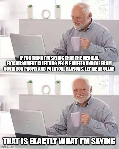 Medical malpractice | IF YOU THINK I'M SAYING THAT THE MEDICAL ESTABLISHMENT IS LETTING PEOPLE SUFFER AND DIE FROM COVID FOR PROFIT AND POLITICAL REASONS, LET ME BE CLEAR; THAT IS EXACTLY WHAT I'M SAYING | image tagged in memes,hide the pain harold | made w/ Imgflip meme maker