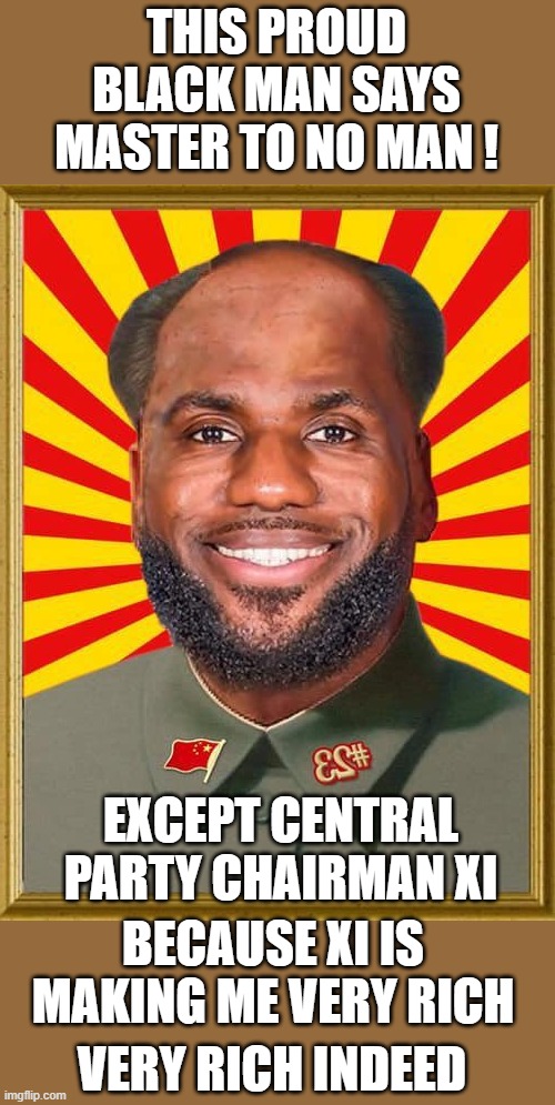 yep | THIS PROUD BLACK MAN SAYS MASTER TO NO MAN ! EXCEPT CENTRAL PARTY CHAIRMAN XI; BECAUSE XI IS MAKING ME VERY RICH; VERY RICH INDEED | image tagged in lebron china | made w/ Imgflip meme maker