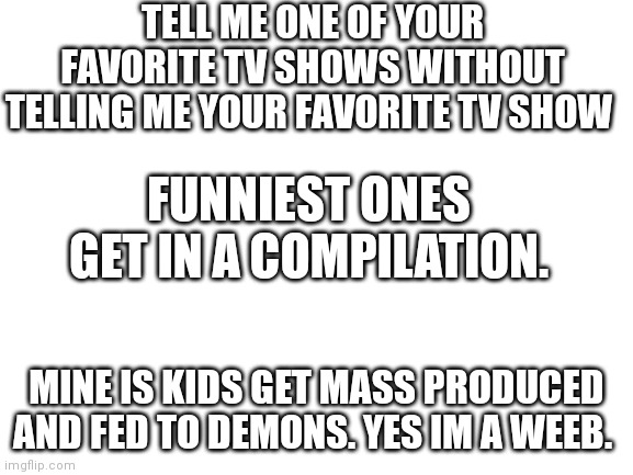 Awnser  in the comments | TELL ME ONE OF YOUR FAVORITE TV SHOWS WITHOUT TELLING ME YOUR FAVORITE TV SHOW; FUNNIEST ONES GET IN A COMPILATION. MINE IS KIDS GET MASS PRODUCED AND FED TO DEMONS. YES IM A WEEB. | image tagged in blank white template | made w/ Imgflip meme maker