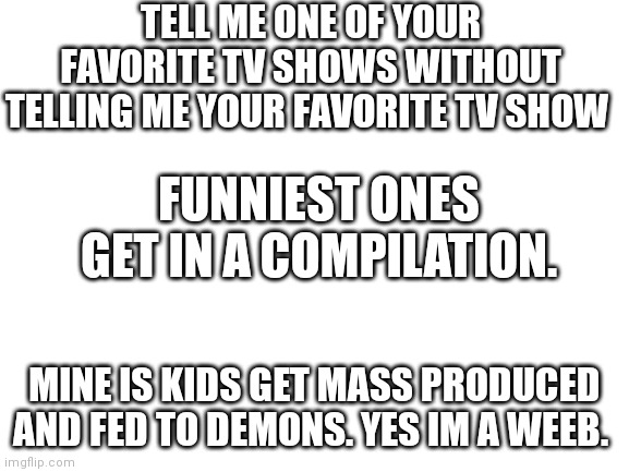 Post in comments | TELL ME ONE OF YOUR FAVORITE TV SHOWS WITHOUT TELLING ME YOUR FAVORITE TV SHOW; FUNNIEST ONES GET IN A COMPILATION. MINE IS KIDS GET MASS PRODUCED AND FED TO DEMONS. YES IM A WEEB. | image tagged in blank white template | made w/ Imgflip meme maker
