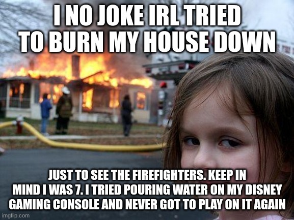 E | I NO JOKE IRL TRIED TO BURN MY HOUSE DOWN; JUST TO SEE THE FIREFIGHTERS. KEEP IN MIND I WAS 7. I TRIED POURING WATER ON MY DISNEY GAMING CONSOLE AND NEVER GOT TO PLAY ON IT AGAIN | image tagged in memes,disaster girl | made w/ Imgflip meme maker