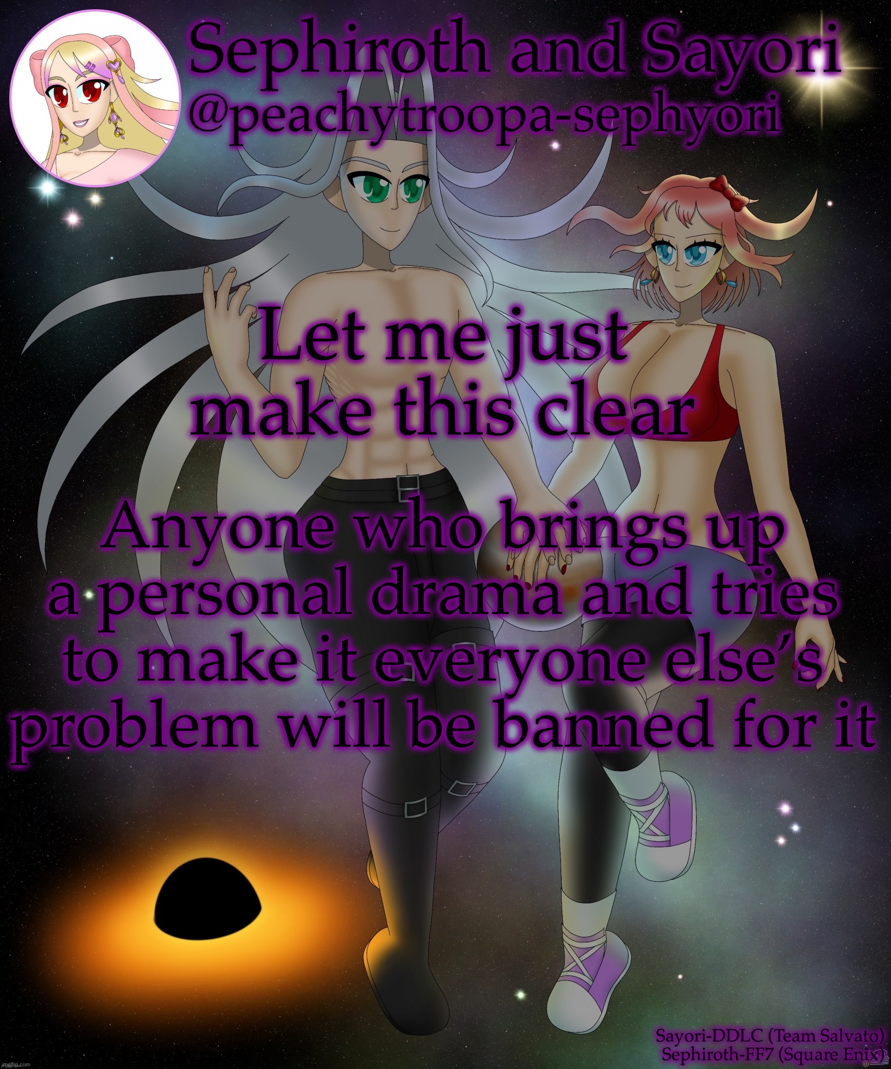 Sayori and Sephiroth | Let me just make this clear; Anyone who brings up a personal drama and tries to make it everyone else’s problem will be banned for it | image tagged in sayori and sephiroth | made w/ Imgflip meme maker
