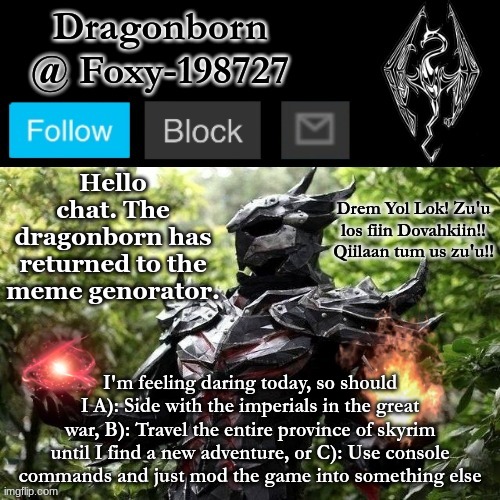 I really have no idea what you guys will pick, so I'm excited to see the results. | Hello chat. The dragonborn has returned to the meme genorator. I'm feeling daring today, so should I A): Side with the imperials in the great war, B): Travel the entire province of skyrim until I find a new adventure, or C): Use console commands and just mod the game into something else | image tagged in official foxy-198727 announcement template | made w/ Imgflip meme maker