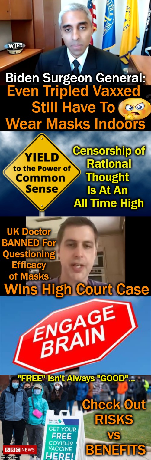 'Common Sense' Trumps Control & Censorship | WTF? Biden Surgeon General:; Even Tripled Vaxxed 
Still Have To 
Wear Masks Indoors; Censorship of 


Rational 
Thought 

Is At An 
All Time High; UK Doctor 
BANNED For 
Questioning 
Efficacy 
of Masks; Wins High Court Case; "FREE" Isn't Always "GOOD"... Check Out 
RISKS 
vs 
BENEFITS | image tagged in political meme,democratic socialism,joe biden,control,censorship,common sense | made w/ Imgflip meme maker