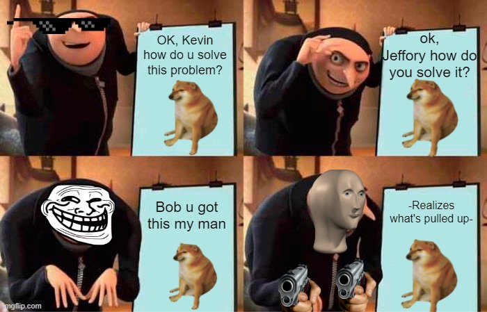 WAT | ok, Jeffory how do you solve it? OK, Kevin how do u solve this problem? -Realizes what's pulled up-; Bob u got this my man | image tagged in memes,gru's plan | made w/ Imgflip meme maker