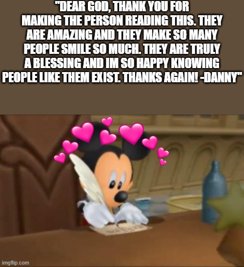 dear god.... | "DEAR GOD, THANK YOU FOR MAKING THE PERSON READING THIS. THEY ARE AMAZING AND THEY MAKE SO MANY PEOPLE SMILE SO MUCH. THEY ARE TRULY A BLESSING AND IM SO HAPPY KNOWING PEOPLE LIKE THEM EXIST. THANKS AGAIN! -DANNY" | image tagged in mickey mouse writes a letter,letter,wholesome | made w/ Imgflip meme maker