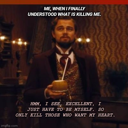 Leonardo DiCaprio Django Unchained | ME, WHEN I FINALLY UNDERSTOOD WHAT IS KILLING ME. HMM, I SEE. EXCELLENT, I JUST HAVE TO BE MYSELF. SO ONLY KILL THOSE WHO WANT MY HEART. | image tagged in leonardo dicaprio django unchained | made w/ Imgflip meme maker